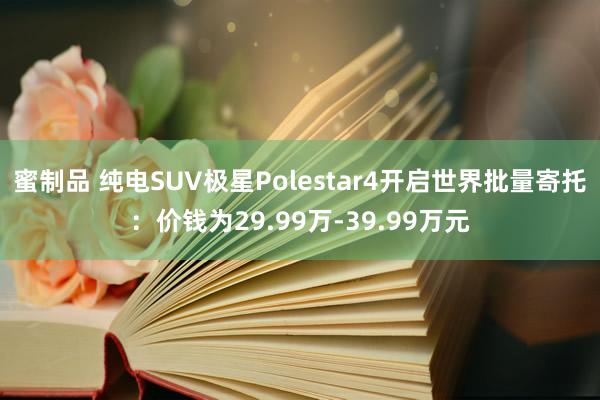 蜜制品 纯电SUV极星Polestar4开启世界批量寄托：价钱为29.99万-39.99万元